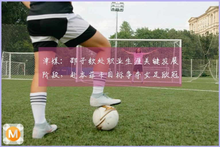 津媒：邵子钦处职业生涯关键发展阶段，赴本菲卡目标争夺女足欧冠资格