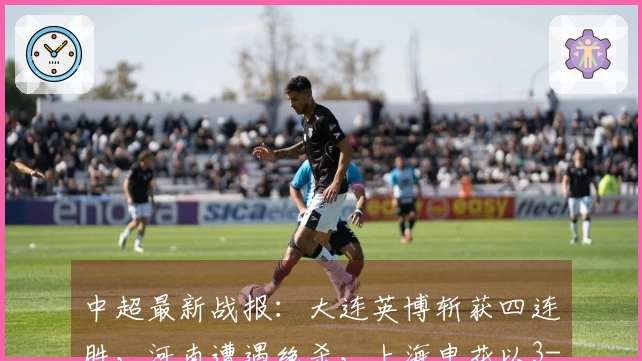 中超最新战报：大连英博斩获四连胜，河南遭遇绝杀，上海申花以3-1取胜