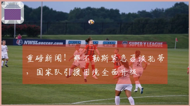 重磅新闻！那不勒斯紧急召谈孔蒂，国家队引援困境全面升级