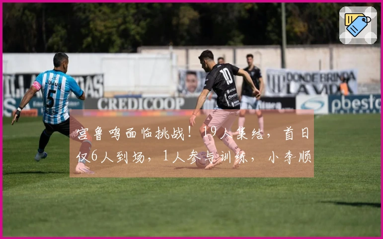 宫鲁鸣面临挑战！19人集结，首日仅6人到场，1人参与训练，小李顺利抵达