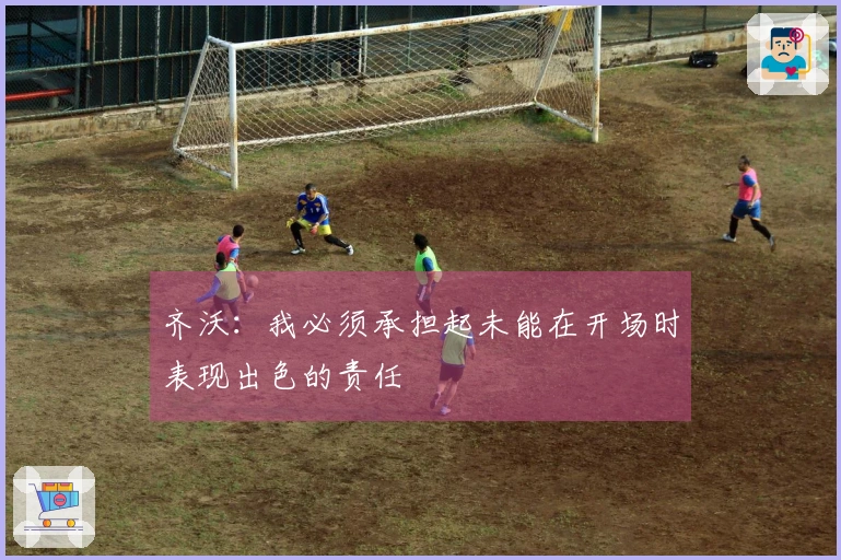 齐沃：我必须承担起未能在开场时表现出色的责任