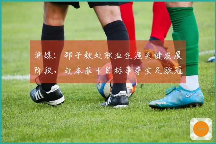 津媒：邵子钦处职业生涯关键发展阶段，赴本菲卡目标争夺女足欧冠资格