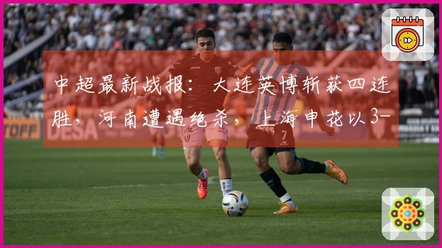 中超最新战报：大连英博斩获四连胜，河南遭遇绝杀，上海申花以3-1取胜