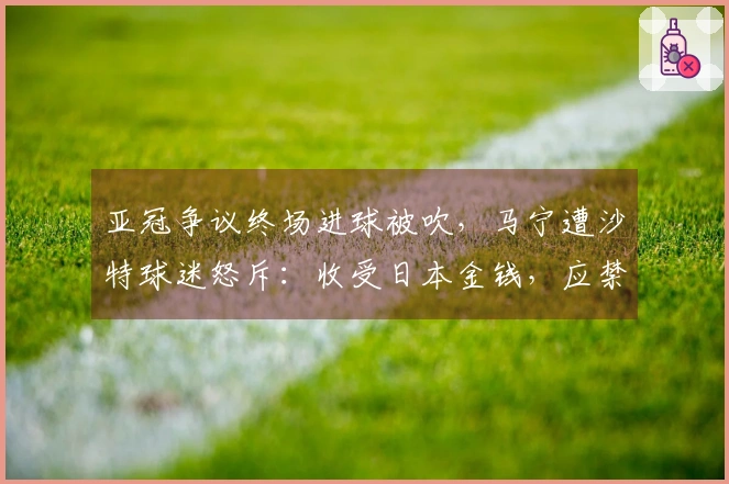 亚冠争议终场进球被吹，马宁遭沙特球迷怒斥：收受日本金钱，应禁赛执法。