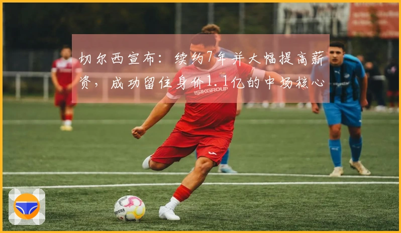 切尔西宣布：续约7年并大幅提高薪资，成功留住身价1.1亿的中场核心，罗马诺确认
