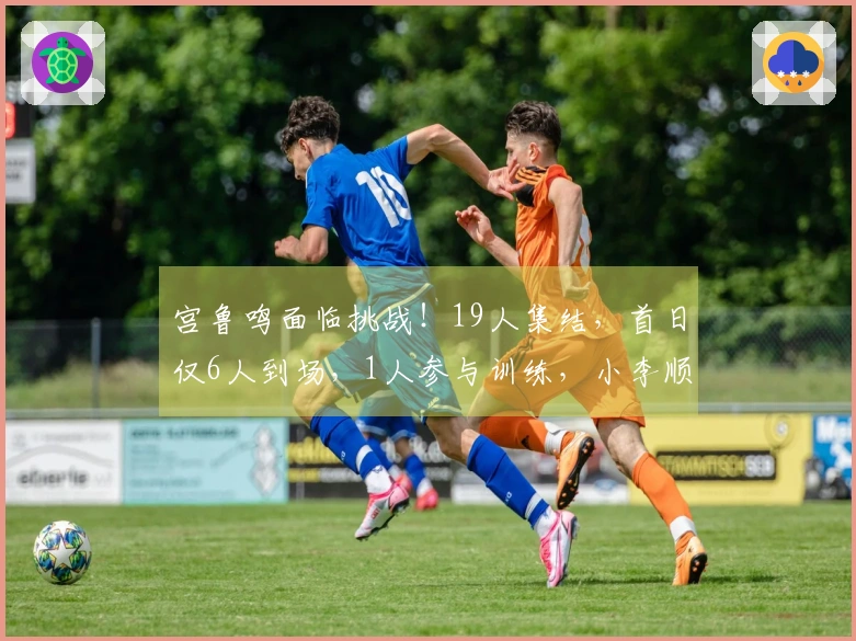 宫鲁鸣面临挑战！19人集结，首日仅6人到场，1人参与训练，小李顺利抵达