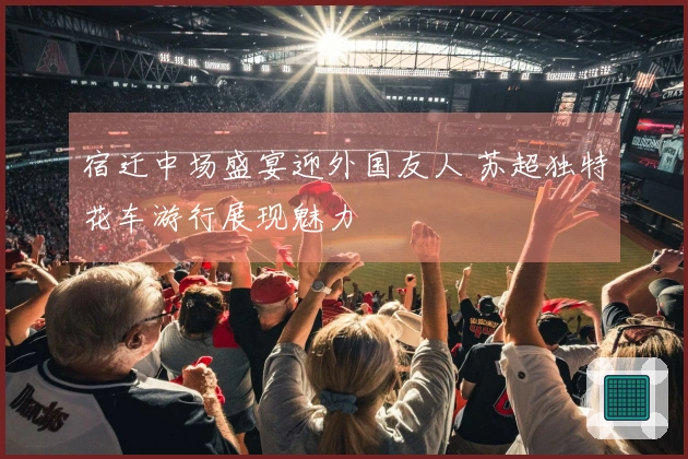 宿迁中场盛宴迎外国友人 苏超独特花车游行展现魅力