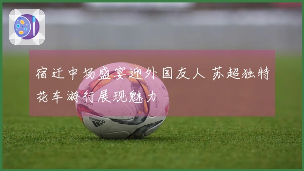 宿迁中场盛宴迎外国友人 苏超独特花车游行展现魅力