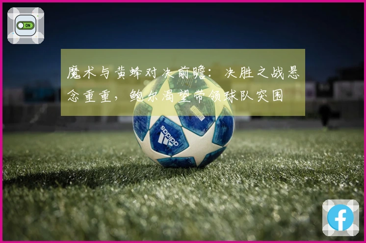 魔术与黄蜂对决前瞻：决胜之战悬念重重，鲍尔渴望带领球队突围