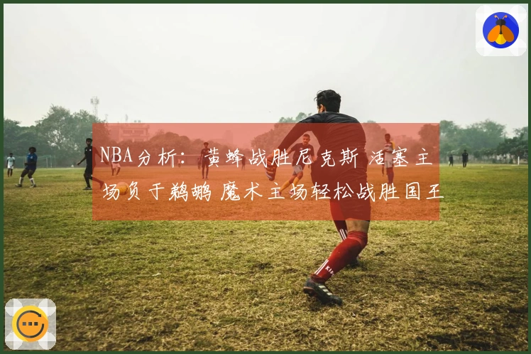 NBA分析：黄蜂战胜尼克斯 活塞主场负于鹈鹕 魔术主场轻松战胜国王